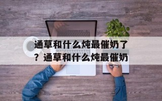 通草和什么炖最催奶了？通草和什么炖最催奶