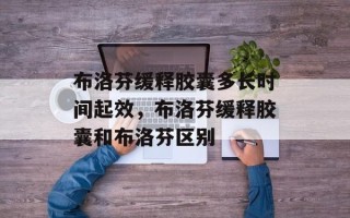 布洛芬缓释胶囊多长时间起效，布洛芬缓释胶囊和布洛芬区别
