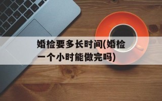 婚检要多长时间(婚检一个小时能做完吗)
