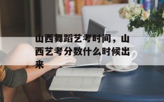 山西舞蹈艺考时间，山西艺考分数什么时候出来