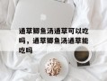 通草鲫鱼汤通草可以吃吗，通草鲫鱼汤通草能吃吗