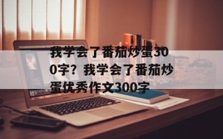 我学会了番茄炒蛋300字？我学会了番茄炒蛋优秀作文300字