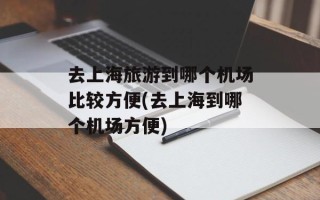 去上海旅游到哪个机场比较方便(去上海到哪个机场方便)