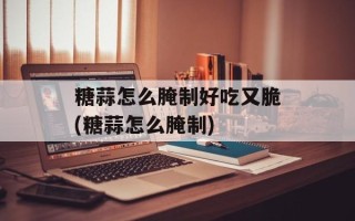 糖蒜怎么腌制好吃又脆(糖蒜怎么腌制)