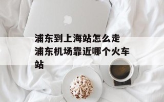 浦东到上海站怎么走 浦东机场靠近哪个火车站