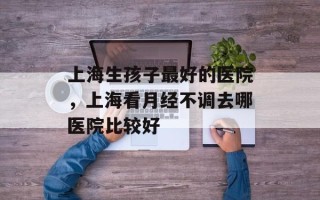 上海生孩子最好的医院，上海看月经不调去哪医院比较好