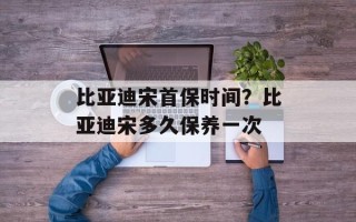 比亚迪宋首保时间？比亚迪宋多久保养一次
