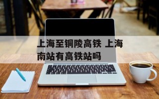 上海至铜陵高铁 上海南站有高铁站吗
