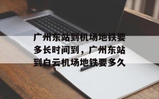 广州东站到机场地铁要多长时间到，广州东站到白云机场地铁要多久
