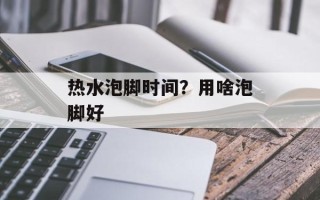 热水泡脚时间？用啥泡脚好