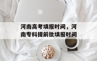 河南高考填报时间，河南专科提前批填报时间