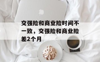 交强险和商业险时间不一致，交强险和商业险差2个月