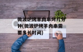微波炉烤羊肉串烤几分钟(微波炉烤羊肉串需要多长时间)