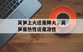 莴笋上火还是降火，莴笋是热性还是凉性