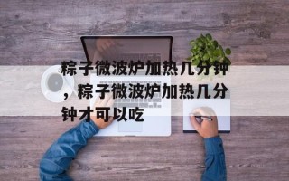 粽子微波炉加热几分钟，粽子微波炉加热几分钟才可以吃