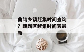 曲靖乡镇赶集时间查询？麒麟区赶集时间表最新