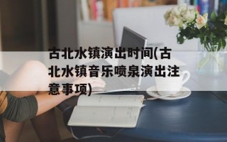 古北水镇演出时间(古北水镇音乐喷泉演出注意事项)