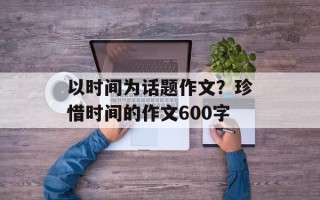 以时间为话题作文？珍惜时间的作文600字