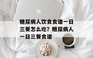 糖尿病人饮食食谱一日三餐怎么吃？糖尿病人一日三餐食谱