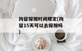 拘留探视时间规定(拘留15天可以去探视吗)