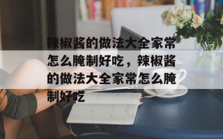辣椒酱的做法大全家常怎么腌制好吃，辣椒酱的做法大全家常怎么腌制好吃
