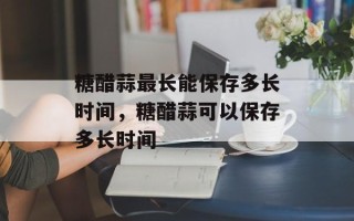 糖醋蒜最长能保存多长时间，糖醋蒜可以保存多长时间