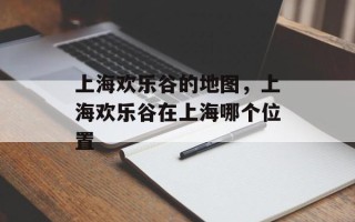 上海欢乐谷的地图，上海欢乐谷在上海哪个位置