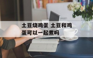 土豆烧鸡蛋 土豆和鸡蛋可以一起煮吗