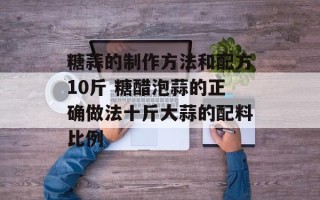 糖蒜的制作方法和配方10斤 糖醋泡蒜的正确做法十斤大蒜的配料比例