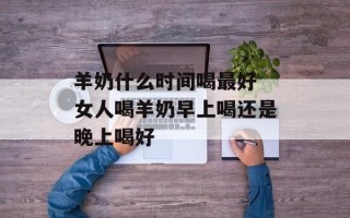 羊奶什么时间喝最好 女人喝羊奶早上喝还是晚上喝好