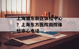 上海浦东新区体检中心？上海东方医院南院体检中心电话