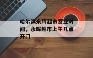 哈尔滨永辉超市营业时间，永辉超市上午几点开门