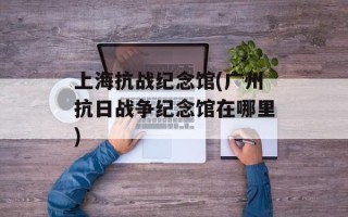 上海抗战纪念馆(广州抗日战争纪念馆在哪里)
