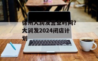 徐州大润发营业时间？大润发2024闭店计划