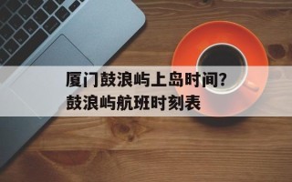 厦门鼓浪屿上岛时间？鼓浪屿航班时刻表