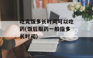 吃完饭多长时间可以吃药(饭后服药一般指多长时间)