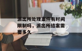 派出所处理案件有时间限制吗，派出所结案需要多久