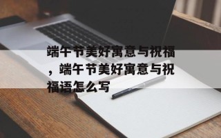 端午节美好寓意与祝福，端午节美好寓意与祝福语怎么写
