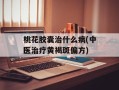 桃花胶囊治什么病(中医治疗黄褐斑偏方)
