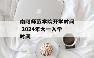 南阳师范学院开学时间 2024年大一入学时间