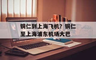 铜仁到上海飞机？铜仁至上海浦东机场大巴