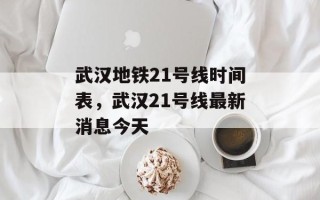 武汉地铁21号线时间表，武汉21号线最新消息今天