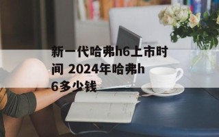 新一代哈弗h6上市时间 2024年哈弗h6多少钱