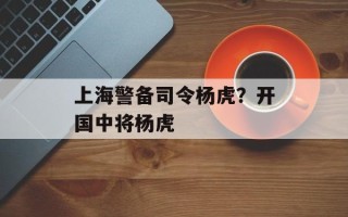 上海警备司令杨虎？开国中将杨虎