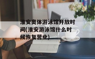 淮安奥体游泳馆开放时间(淮安游泳馆什么时候恢复营业)
