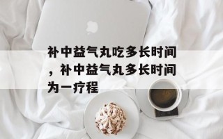 补中益气丸吃多长时间，补中益气丸多长时间为一疗程