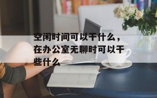 空闲时间可以干什么，在办公室无聊时可以干些什么