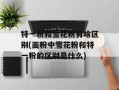 特一粉和雪花粉有啥区别(面粉中雪花粉和特一粉的区别是什么)