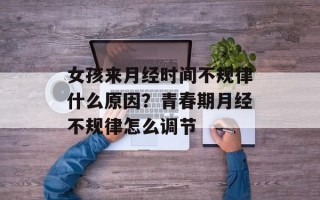 女孩来月经时间不规律什么原因？青春期月经不规律怎么调节