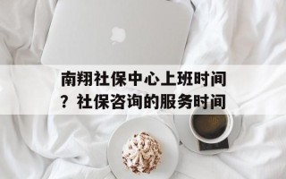 南翔社保中心上班时间？社保咨询的服务时间
